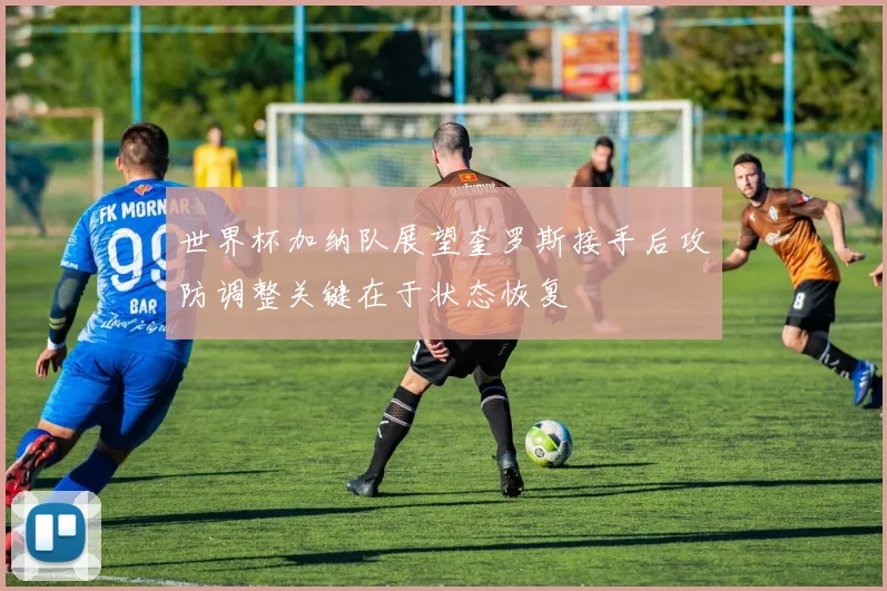 世界杯加纳队展望奎罗斯接手后攻防调整关键在于状态恢复