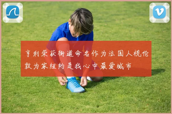 亨利荣获街道命名作为法国人视伦敦为家纽约是我心中最爱城市