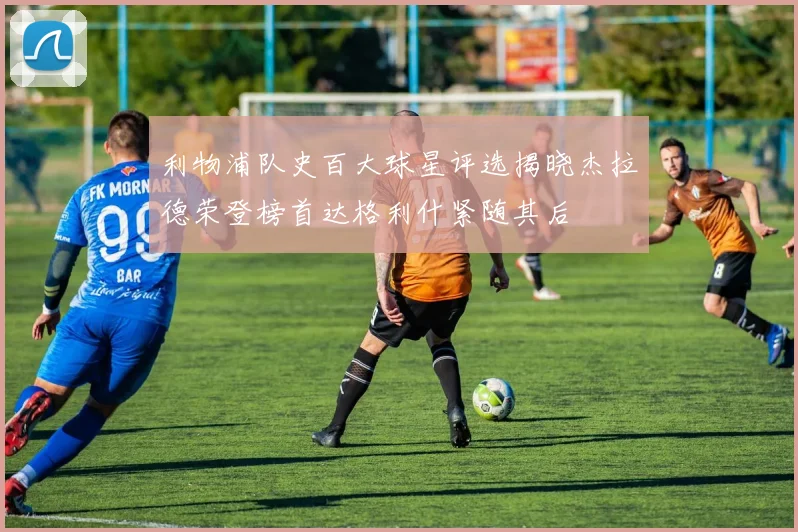 利物浦队史百大球星评选揭晓杰拉德荣登榜首达格利什紧随其后