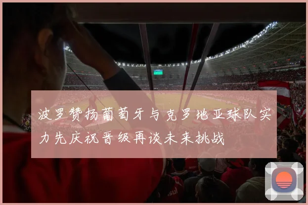 波罗赞扬葡萄牙与克罗地亚球队实力先庆祝晋级再谈未来挑战
