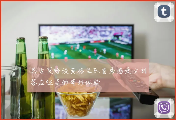恩古莫哈谈英格兰队首秀感受立刻答应征召的奇妙体验
