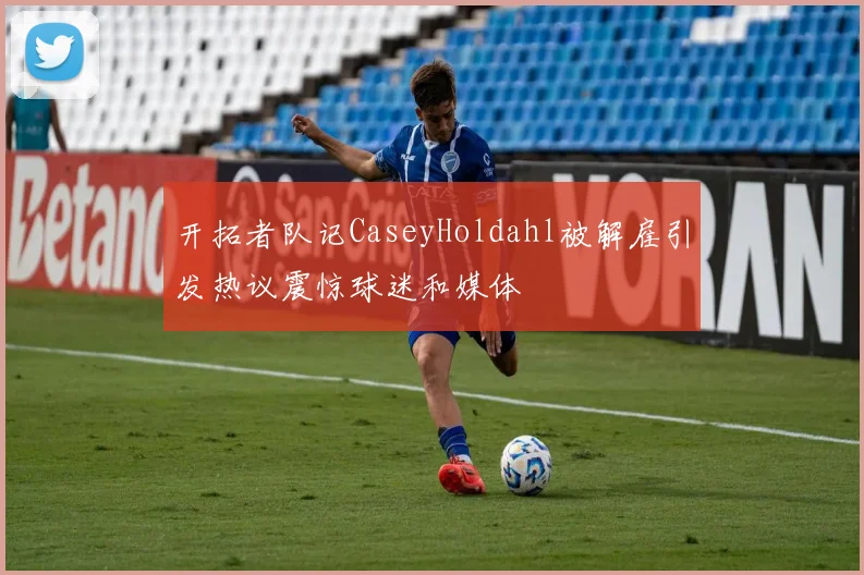 开拓者队记CaseyHoldahl被解雇引发热议震惊球迷和媒体