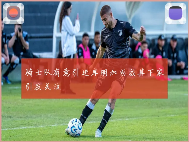 骑士队有意引进库明加或成其下家引发关注