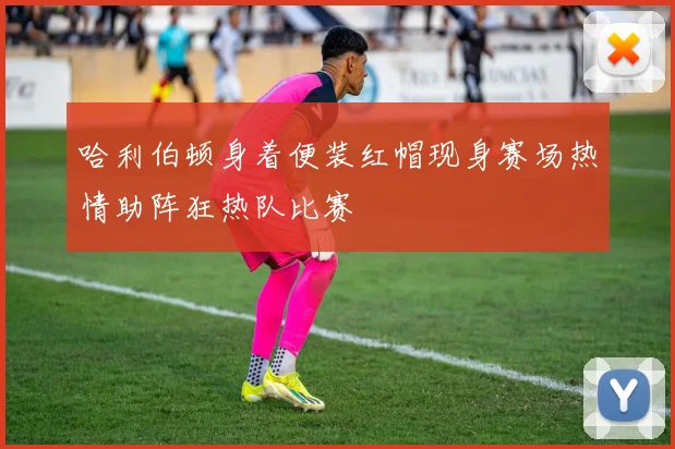 哈利伯顿身着便装红帽现身赛场热情助阵狂热队比赛