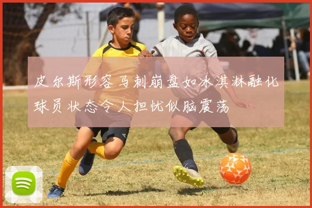 皮尔斯形容马刺崩盘如冰淇淋融化球员状态令人担忧似脑震荡