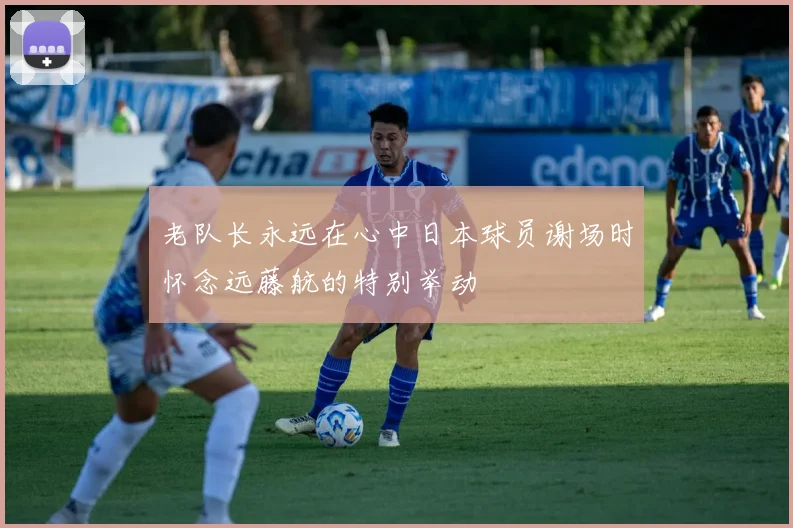 老队长永远在心中日本球员谢场时怀念远藤航的特别举动
