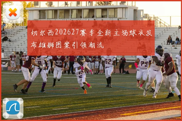 切尔西202627赛季全新主场球衣发布雄狮图案引领潮流