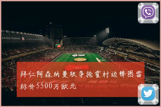 拜仁阿森纳曼联争抢霍村边锋图雷标价5500万欧元