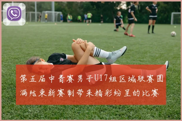 第五届中青赛男子U17组区域联赛圆满结束新赛制带来精彩纷呈的比赛体验