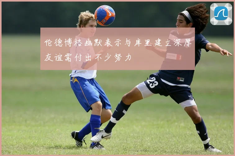 伦德博格幽默表示与库里建立深厚友谊需付出不少努力