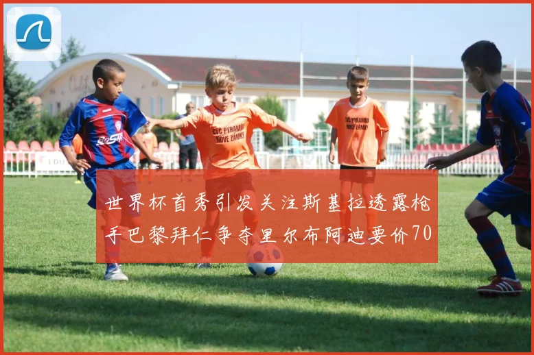 世界杯首秀引发关注斯基拉透露枪手巴黎拜仁争夺里尔布阿迪要价7000万欧