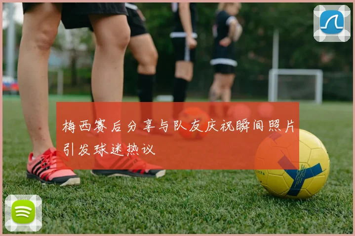梅西赛后分享与队友庆祝瞬间照片引发球迷热议
