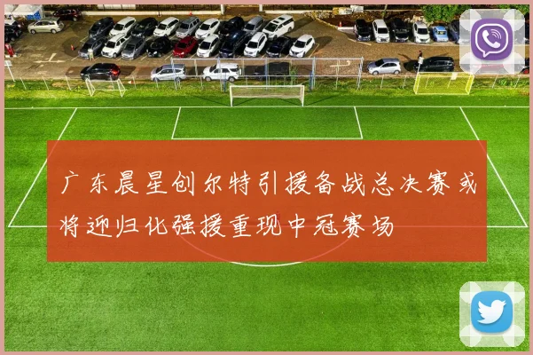 广东晨星创尔特引援备战总决赛或将迎归化强援重现中冠赛场