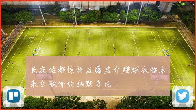 长友佑都惊讶后藤启介赠球衣称未来会涨价的幽默言论