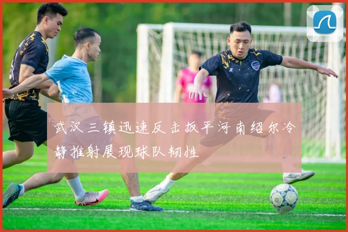 武汉三镇迅速反击扳平河南绍尔冷静推射展现球队韧性