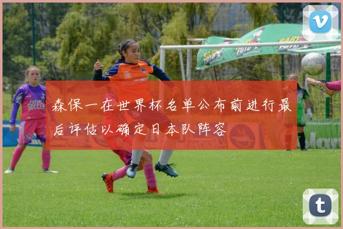 森保一在世界杯名单公布前进行最后评估以确定日本队阵容
