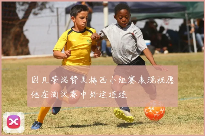 因凡蒂诺赞美梅西小组赛表现祝愿他在淘汰赛中好运连连