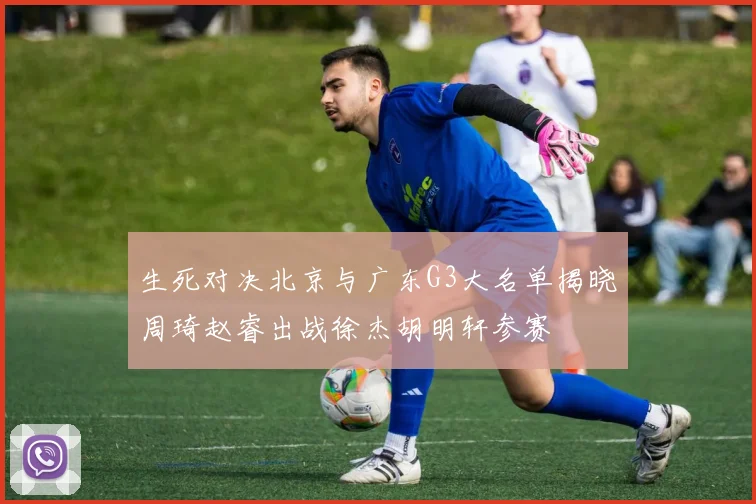 生死对决北京与广东G3大名单揭晓周琦赵睿出战徐杰胡明轩参赛