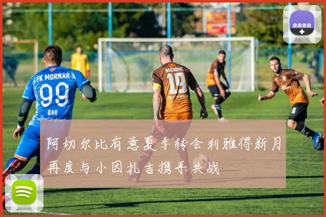 阿切尔比有意夏季转会利雅得新月再度与小因扎吉携手共战