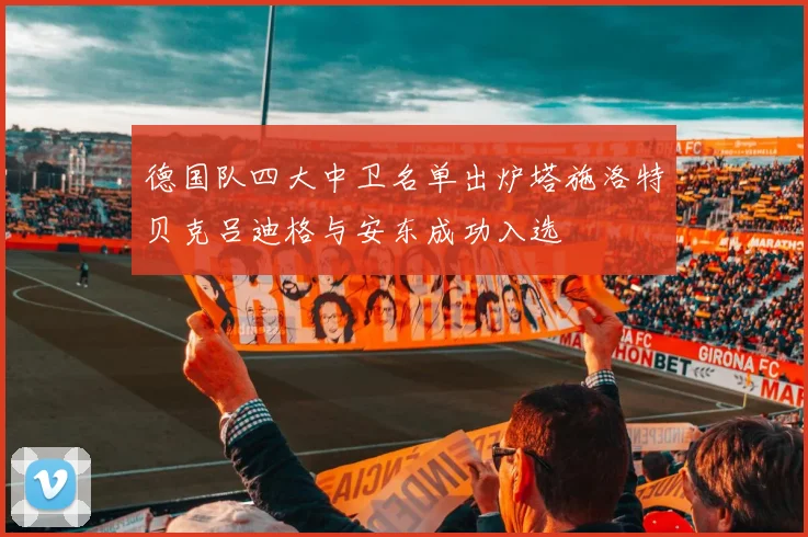 德国队四大中卫名单出炉塔施洛特贝克吕迪格与安东成功入选